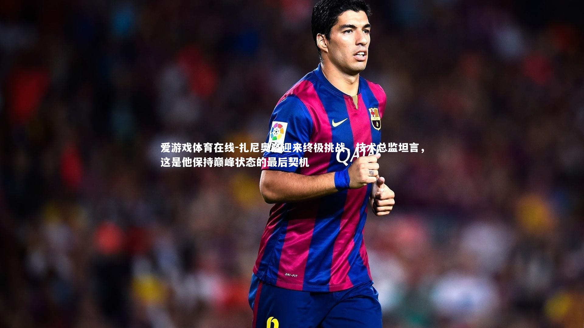 扎尼奥洛迎来终极挑战,技术总监坦言,这是他保持巅峰状态的最后契机